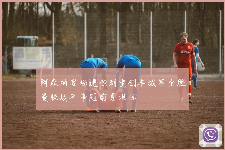 阿森纳客场遭热刺重创车城军全胜曼联战平争冠前景堪忧