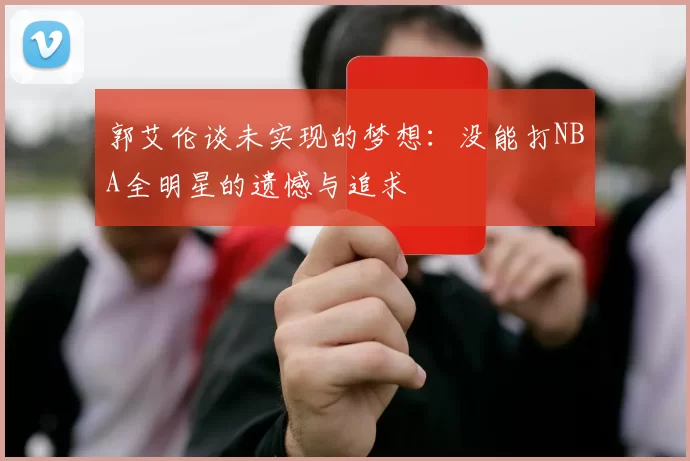 郭艾伦谈未实现的梦想：没能打NBA全明星的遗憾与追求