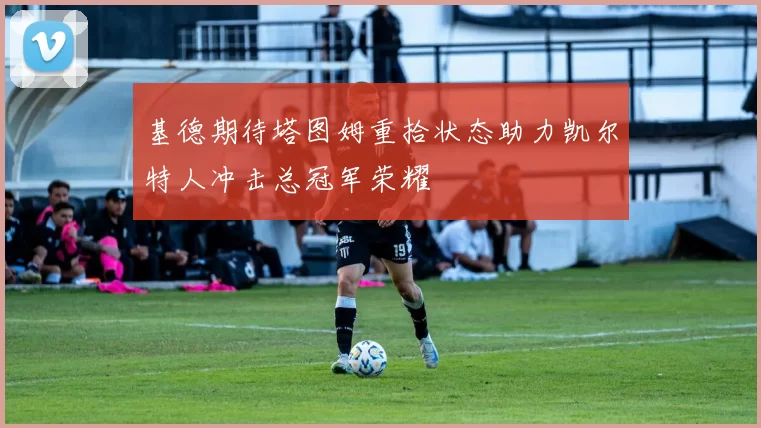 基德期待塔图姆重拾状态助力凯尔特人冲击总冠军荣耀