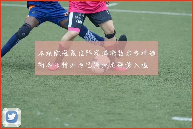 本轮欧冠最佳阵容揭晓瑟尔洛特领衔洛卡特利与巴斯托尼强势入选