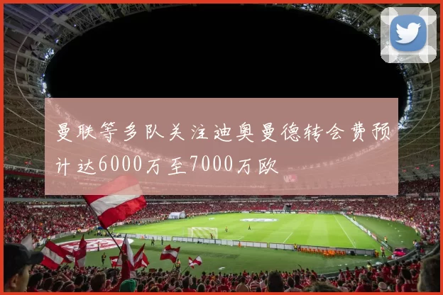 曼联等多队关注迪奥曼德转会费预计达6000万至7000万欧
