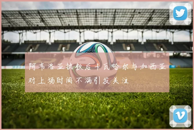 阿韦洛亚执教后卡瓦哈尔与加西亚对上场时间不满引发关注