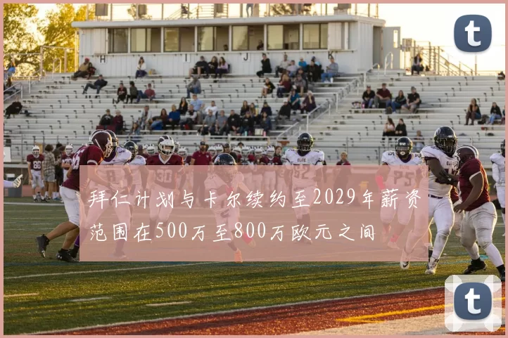 拜仁计划与卡尔续约至2029年薪资范围在500万至800万欧元之间