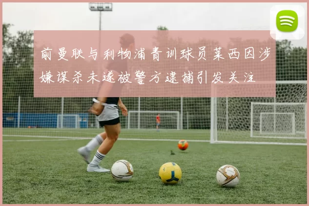 前曼联与利物浦青训球员莱西因涉嫌谋杀未遂被警方逮捕引发关注