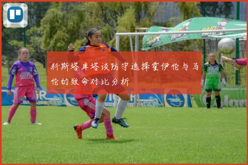 科斯塔库塔谈防守选择霍伊伦与马伦的致命对比分析