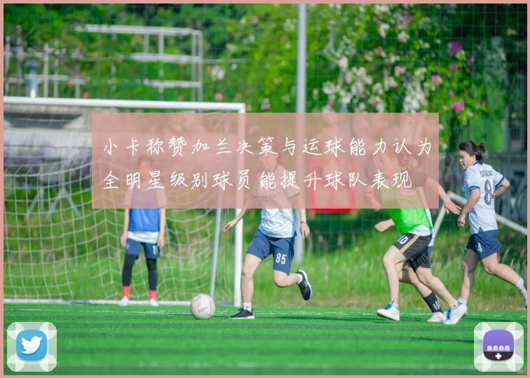 小卡称赞加兰决策与运球能力认为全明星级别球员能提升球队表现