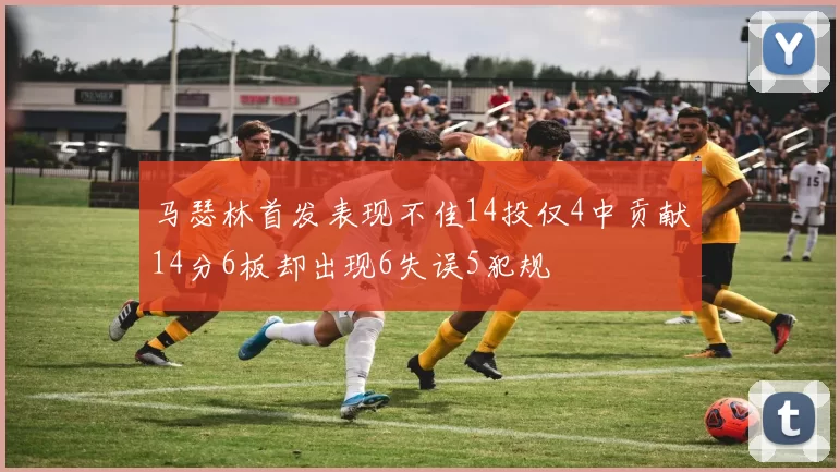 马瑟林首发表现不佳14投仅4中贡献14分6板却出现6失误5犯规