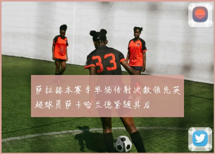 萨拉赫本赛季单场传射次数领先英超球员萨卡哈兰德紧随其后