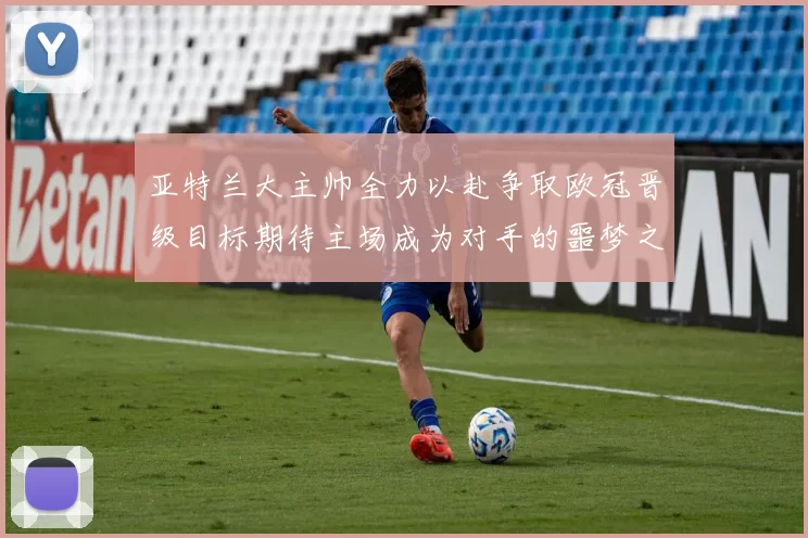 亚特兰大主帅全力以赴争取欧冠晋级目标期待主场成为对手的噩梦之地