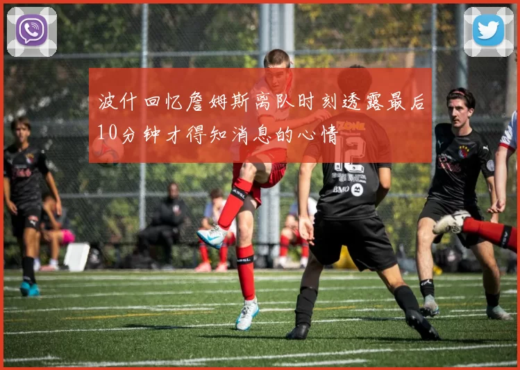 波什回忆詹姆斯离队时刻透露最后10分钟才得知消息的心情