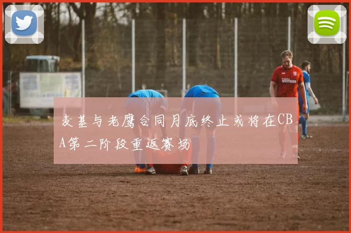 麦基与老鹰合同月底终止或将在CBA第二阶段重返赛场