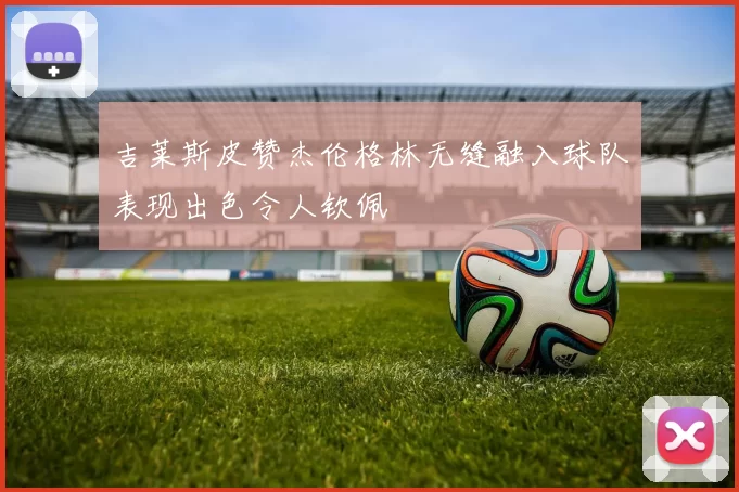 吉莱斯皮赞杰伦格林无缝融入球队表现出色令人钦佩