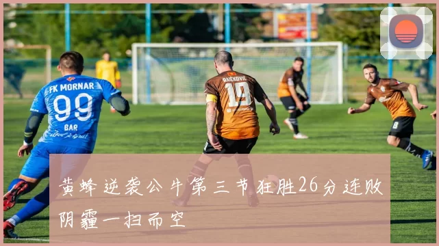 黄蜂逆袭公牛第三节狂胜26分连败阴霾一扫而空