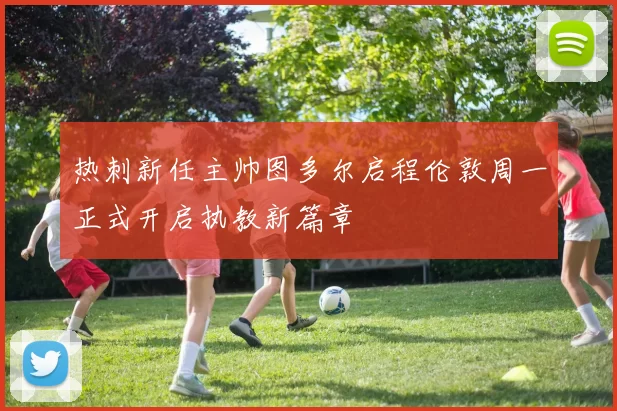 热刺新任主帅图多尔启程伦敦周一正式开启执教新篇章