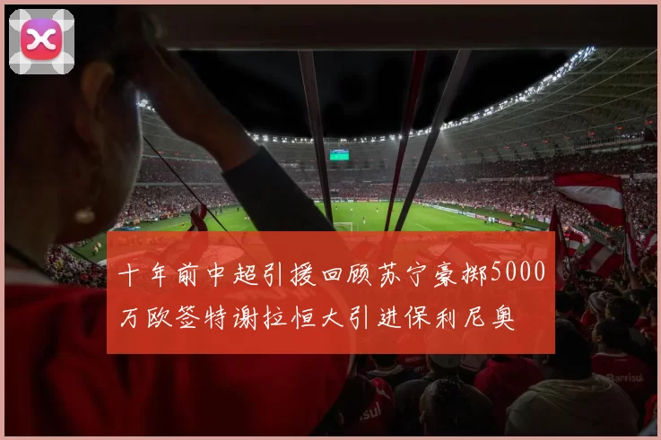 十年前中超引援回顾苏宁豪掷5000万欧签特谢拉恒大引进保利尼奥