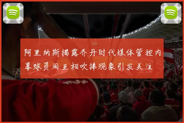 阿里纳斯揭露乔丹时代媒体管控内幕球员间互相吹捧现象引发关注