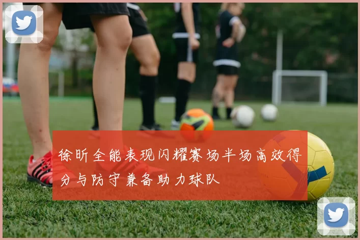 徐昕全能表现闪耀赛场半场高效得分与防守兼备助力球队