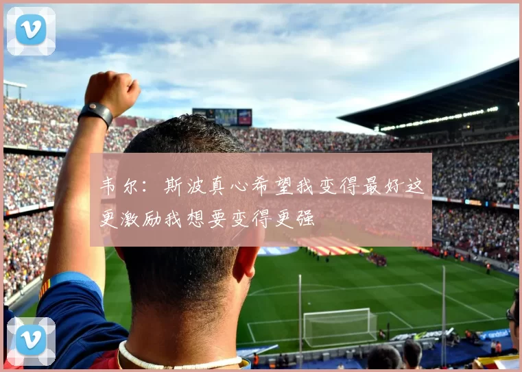 韦尔：斯波真心希望我变得最好这更激励我想要变得更强