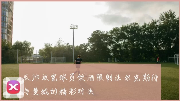 瓜帅放宽球员饮酒限制法尔克期待与曼城的精彩对决