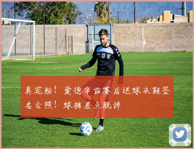 真宠粉！爱德华兹赛后送球衣鞋签名合照！球裤差点脱掉