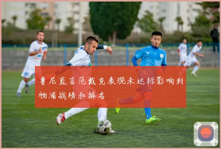 鲁尼直言范戴克表现未达标影响利物浦战绩和排名