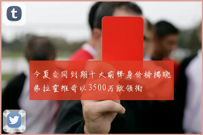 今夏合同到期十大前锋身价榜揭晓弗拉霍维奇以3500万欧领衔