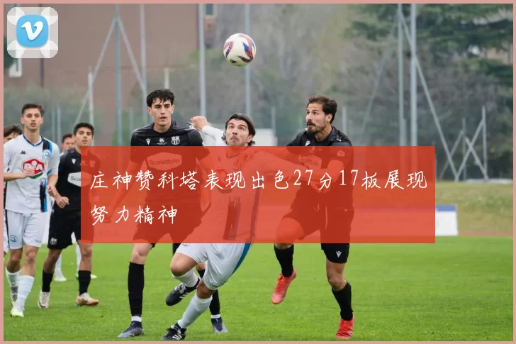 庄神赞科塔表现出色27分17板展现努力精神