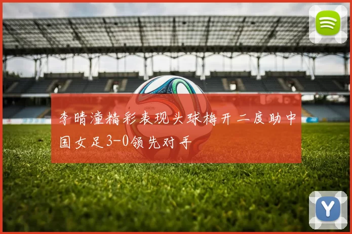 李晴潼精彩表现头球梅开二度助中国女足3-0领先对手