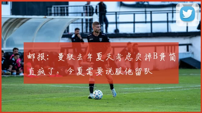 邮报：曼联去年夏天考虑卖掉B费简直疯了，今夏需要说服他留队