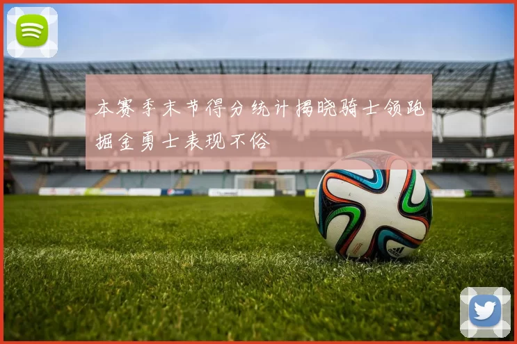 本赛季末节得分统计揭晓骑士领跑掘金勇士表现不俗