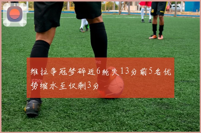 维拉争冠梦碎近6轮失13分前5名优势缩水至仅剩3分