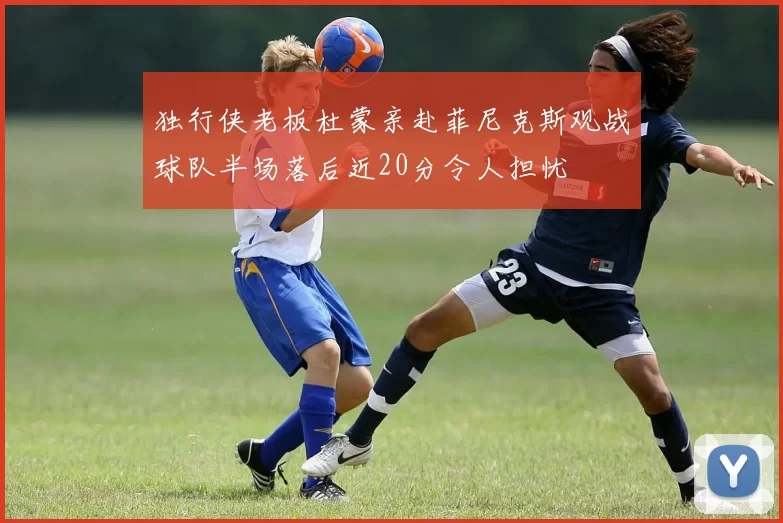 独行侠老板杜蒙亲赴菲尼克斯观战球队半场落后近20分令人担忧